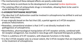• The mechanism(s) of these delayed effects are poorly understood.
• They are likely to contribute to the development of unwanted tardive dyskinesias.
• The sedating effect of antipsychotic drugs is immediate, allowing them to be used in
acute behavioral emergencies.
• 5-HYDROXYTRYPTAMINE RECEPTORS
• The idea that 5-HT dysfunction could be involved in schizophrenia has drifted in and out
of favor many times.
• It was originally based on the fact that LSD, a partial agonist at 5-HT2A receptors
produces hallucinations.
• Nowadays, conventional wisdom is that 5-HT is not directly involved in the
pathogenesis of schizophrenia.
• Nevertheless, pharmacological manipulation of 5-HT receptor activity, combined with
D2 receptor antagonism, has resulted in new drugs with improved therapeutic profiles.
• There is a plethora of 5-HT receptors, with disparate functions in the body.
• It is the 5-HT2A receptor and, to a lesser extent, the 5-HT1A receptor that are important
in the treatment of schizophrenia.
 