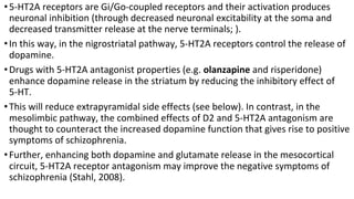 •5-HT2A receptors are Gi/Go-coupled receptors and their activation produces
neuronal inhibition (through decreased neuronal excitability at the soma and
decreased transmitter release at the nerve terminals; ).
•In this way, in the nigrostriatal pathway, 5-HT2A receptors control the release of
dopamine.
•Drugs with 5-HT2A antagonist properties (e.g. olanzapine and risperidone)
enhance dopamine release in the striatum by reducing the inhibitory effect of
5-HT.
•This will reduce extrapyramidal side effects (see below). In contrast, in the
mesolimbic pathway, the combined effects of D2 and 5-HT2A antagonism are
thought to counteract the increased dopamine function that gives rise to positive
symptoms of schizophrenia.
•Further, enhancing both dopamine and glutamate release in the mesocortical
circuit, 5-HT2A receptor antagonism may improve the negative symptoms of
schizophrenia (Stahl, 2008).
 
