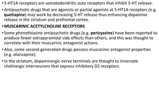 •5-HT1A receptors are somatodendritic auto receptors that inhibit 5-HT release.
•Antipsychotic drugs that are agonists or partial agonists at 5-HT1A receptors (e.g.
quetiapine) may work by decreasing 5-HT release thus enhancing dopamine
release in the striatum and prefrontal cortex.
•MUSCARINIC ACETYLCHOLINE RECEPTORS
•Some phenothiazine antipsychotic drugs (e.g. pericyazine) have been reported to
produce fewer extrapyramidal side effects than others, and this was thought to
correlate with their muscarinic antagonist actions.
•Also, some second-generation drugs possess muscarinic antagonist properties
(e.g. olanzapine).
•In the striatum, dopaminergic nerve terminals are thought to innervate
cholinergic interneurons that express inhibitory D2 receptors.
 