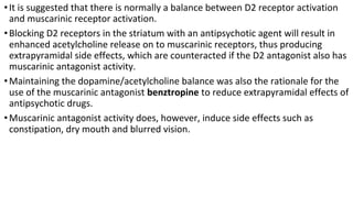•It is suggested that there is normally a balance between D2 receptor activation
and muscarinic receptor activation.
•Blocking D2 receptors in the striatum with an antipsychotic agent will result in
enhanced acetylcholine release on to muscarinic receptors, thus producing
extrapyramidal side effects, which are counteracted if the D2 antagonist also has
muscarinic antagonist activity.
•Maintaining the dopamine/acetylcholine balance was also the rationale for the
use of the muscarinic antagonist benztropine to reduce extrapyramidal effects of
antipsychotic drugs.
•Muscarinic antagonist activity does, however, induce side effects such as
constipation, dry mouth and blurred vision.
 