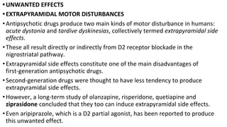 •UNWANTED EFFECTS
•EXTRAPYRAMIDAL MOTOR DISTURBANCES
•Antipsychotic drugs produce two main kinds of motor disturbance in humans:
acute dystonia and tardive dyskinesias, collectively termed extrapyramidal side
effects.
•These all result directly or indirectly from D2 receptor blockade in the
nigrostriatal pathway.
•Extrapyramidal side effects constitute one of the main disadvantages of
first-generation antipsychotic drugs.
•Second-generation drugs were thought to have less tendency to produce
extrapyramidal side effects.
•However, a long-term study of olanzapine, risperidone, quetiapine and
ziprasidone concluded that they too can induce extrapyramidal side effects.
•Even aripiprazole, which is a D2 partial agonist, has been reported to produce
this unwanted effect.
 