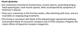 •Acute dystonias
•are involuntary movements (restlessness, muscle spasms, protruding tongue,
fixed upward gaze, neck muscle spasm), often accompanied by symptoms of
Parkinson’s disease.
•They occur commonly in the first few weeks, often declining with time, and are
reversible on stopping drug treatment.
•The timing is consistent with block of the dopaminergic nigrostriatal pathway.
Concomitant block of muscarinic receptors and 5-HT2A receptors mitigates the
motor effects of dopamine receptor antagonists.
 