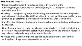 •ENDOCRINE EFFECTS
•Dopamine, released in the median eminence by neurons of the
tuberohypophyseal pathway acts physiologically via D2 receptors to inhibit
prolactin secretion.
•Blocking D2 receptors by antipsychotic drugs can therefore increase the plasma
prolactin concentration (Fig. 46.2), resulting in breast swelling, pain and lactation
(known as ‘galactorrhea’), which can occur in men as well as in women.
•the effect is maintained during chronic antipsychotic administration, without any
habituation.
•Other less pronounced endocrine changes have also been reported, including a
decrease of growth hormone secretion, but these, unlike the prolactin response,
are believed to be relatively unimportant clinically.
•Because of its D2 receptor partial agonist action aripiprazole, unlike other
antipsychotic drugs, reduces prolactin secretion.
 