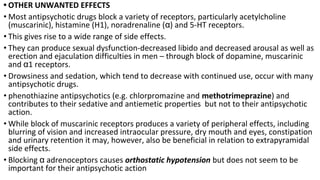 • OTHER UNWANTED EFFECTS
• Most antipsychotic drugs block a variety of receptors, particularly acetylcholine
(muscarinic), histamine (H1), noradrenaline (α) and 5-HT receptors.
• This gives rise to a wide range of side effects.
• They can produce sexual dysfunction-decreased libido and decreased arousal as well as
erection and ejaculation difficulties in men – through block of dopamine, muscarinic
and α1 receptors.
• Drowsiness and sedation, which tend to decrease with continued use, occur with many
antipsychotic drugs.
• phenothiazine antipsychotics (e.g. chlorpromazine and methotrimeprazine) and
contributes to their sedative and antiemetic properties but not to their antipsychotic
action.
• While block of muscarinic receptors produces a variety of peripheral effects, including
blurring of vision and increased intraocular pressure, dry mouth and eyes, constipation
and urinary retention it may, however, also be beneficial in relation to extrapyramidal
side effects.
• Blocking α adrenoceptors causes orthostatic hypotension but does not seem to be
important for their antipsychotic action
 