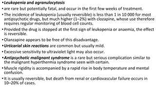 •Leukopenia and agranulocytosis
•are rare but potentially fatal, and occur in the first few weeks of treatment.
•The incidence of leukopenia (usually reversible) is less than 1 in 10 000 for most
antipsychotic drugs, but much higher (1–2%) with clozapine, whose use therefore
requires regular monitoring of blood cell counts.
•Provided the drug is stopped at the first sign of leukopenia or anaemia, the effect
is reversible.
•Olanzapine appears to be free of this disadvantage.
•Urticarial skin reactions are common but usually mild.
•Excessive sensitivity to ultraviolet light may also occur.
•Antipsychotic malignant syndrome is a rare but serious complication similar to
the malignant hyperthermia syndrome seen with certain.
•Muscle rigidity is accompanied by a rapid rise in body temperature and mental
confusion.
•It is usually reversible, but death from renal or cardiovascular failure occurs in
10–20% of cases.
 