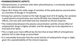 •PHARMACOKINETIC ASPECTS
•Chlorpromazine, in common with other phenothiazines, is erratically absorbed
after oral administration.
•Figure 46.3 shows the wide range of variation of the peak plasma concentration
as a function of dosage in 14 patients.
•Among four patients treated at the high dosage level of 6–8 mg/kg, the variation
in peak plasma concentration was nearly 90-fold; two showed marked side
effects, one was well controlled and one showed no clinical response.
•The relationship between the plasma concentration and the clinical effect of
antipsychotic drugs is highly variable, and the dosage has to be adjusted on a
trial-and-error basis.
•This is made even more difficult by the fact that at least 40% of schizophrenic
patients fail to take drugs as prescribed.
•It is remarkably fortunate that the acute toxicity of antipsychotic drugs is slight,
given the unpredictability of the clinical response.
 