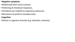 •Negative symptoms
•Withdrawal from social contacts.
•Flattening of emotional responses.
•Anhedonia (an inability to experience pleasure).
•Reluctance to perform everyday tasks.
•Cognition
•Deficits in cognitive function (e.g. attention, memory).
 