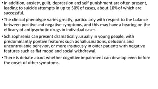 •In addition, anxiety, guilt, depression and self punishment are often present,
leading to suicide attempts in up to 50% of cases, about 10% of which are
successful.
•The clinical phenotype varies greatly, particularly with respect to the balance
between positive and negative symptoms, and this may have a bearing on the
efficacy of antipsychotic drugs in individual cases.
•Schizophrenia can present dramatically, usually in young people, with
predominantly positive features such as hallucinations, delusions and
uncontrollable behavior, or more insidiously in older patients with negative
features such as flat mood and social withdrawal.
•There is debate about whether cognitive impairment can develop even before
the onset of other symptoms.
 