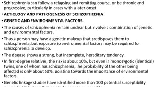 •Schizophrenia can follow a relapsing and remitting course, or be chronic and
progressive, particularly in cases with a later onset.
•AETIOLOGY AND PATHOGENESIS OF SCHIZOPHRENIA
•GENETIC AND ENVIRONMENTAL FACTORS
•The causes of schizophrenia remain unclear but involve a combination of genetic
and environmental factors.
•Thus a person may have a genetic makeup that predisposes them to
schizophrenia, but exposure to environmental factors may be required for
schizophrenia to develop.
•The disease shows a strong, but incomplete, hereditary tendency.
•In first-degree relatives, the risk is about 10%, but even in monozygotic (identical)
twins, one of whom has schizophrenia, the probability of the other being
affected is only about 50%, pointing towards the importance of environmental
factors.
•Genetic linkage studies have identified more than 100 potential susceptibility
 
