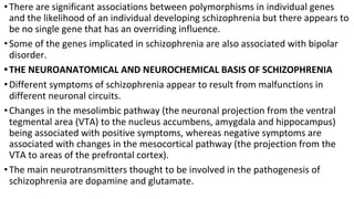 •There are significant associations between polymorphisms in individual genes
and the likelihood of an individual developing schizophrenia but there appears to
be no single gene that has an overriding influence.
•Some of the genes implicated in schizophrenia are also associated with bipolar
disorder.
•THE NEUROANATOMICAL AND NEUROCHEMICAL BASIS OF SCHIZOPHRENIA
•Different symptoms of schizophrenia appear to result from malfunctions in
different neuronal circuits.
•Changes in the mesolimbic pathway (the neuronal projection from the ventral
tegmental area (VTA) to the nucleus accumbens, amygdala and hippocampus)
being associated with positive symptoms, whereas negative symptoms are
associated with changes in the mesocortical pathway (the projection from the
VTA to areas of the prefrontal cortex).
•The main neurotransmitters thought to be involved in the pathogenesis of
schizophrenia are dopamine and glutamate.
 