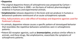 •Dopamine
•The original dopamine theory of schizophrenia was proposed by Carlson –
awarded a Nobel Prize in 2000 – on the basis of indirect pharmacological
evidence in humans and experimental animals.
•Amphetamine releases dopamine in the brain and can produce in humans a
behavioral syndrome reminiscent of an acute schizophrenic episode.
•Also, hallucinations are a side effect of levodopa and dopamine agonists used for
Parkinson’s disease.
•In animals, dopamine release causes a specific pattern of stereotyped behavior
that resembles the repetitive behaviors sometimes seen in schizophrenic
patients.
•Potent D2-receptor agonists, such as bromocriptine, produce similar effects in
animals, and these drugs, like amphetamine, exacerbate the symptoms of
schizophrenic patients.
 