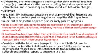•Furthermore, dopamine antagonists and drugs that block neuronal dopamine
storage (e.g. reserpine) are effective in controlling the positive symptoms of
schizophrenia, and in preventing amphetamine-induced behavioral changes.
•Glutamate
•In humans, NMDA receptor antagonists such as phencyclidine, ketamine and
dizocilpine can produce positive, negative and cognitive deficit symptoms.
•In contrast to amphetamine, which produces only positive symptoms.
•In the brains from schizophrenic patients expression of the glutamate uptake
transporter VGLUT1 is reduced, which may indicate a disruption of glutamatergic
nerve terminals.
•It has therefore been postulated that schizophrenia may result from disruption of
glutamatergic neurotransmission, evident as a reduction in the function of NMDA
receptors (the NMDA hypofunction hypothesis).
•Consistent with this hypothesis, transgenic mice in which NMDA receptor
expression is reduced (not abolished, because this is fatal) show stereotypic
behaviors and reduced social interaction that are features of human
schizophrenia and that respond to antipsychotic drugs.
 