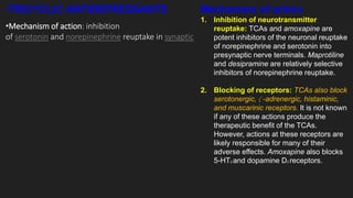 •TRICYCLIC ANTIDEPRESSANTS Mechanism of action
1. Inhibition of neurotransmitter
reuptake: TCAs and amoxapine are
potent inhibitors of the neuronal reuptake
of norepinephrine and serotonin into
presynaptic nerve terminals. Maprotiline
and desipramine are relatively selective
inhibitors of norepinephrine reuptake.
2. Blocking of receptors: TCAs also block
serotonergic,  -adrenergic, histaminic,
and muscarinic receptors. It is not known
if any of these actions produce the
therapeutic benefit of the TCAs.
However, actions at these receptors are
likely responsible for many of their
adverse effects. Amoxapine also blocks
5-HT2 and dopamine D2 receptors.
•Mechanism of action: inhibition
of serotonin and norepinephrine reuptake in synaptic
 