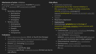 •Mechanism of action: inhibition
of serotonin and norepinephrine reuptake in synaptic
cleft → ↑ serotonin and norepinephrine levels
•Drugs
• Secondary amines
• Nortriptyline
• Desipramine
• Protriptyline
• Amoxapine
• Tertiary amines
• Amitriptyline
• Clomipramine
• Doxepin
• Imipramine
• Trimipramine
•Indications
• Major depressive disorder (third- or fourth-line therapy)
• Neuropathic pain (e.g., peripheral neuropathy, diabetic
neuropathy, postherpetic neuralgia)
• Chronic pain (including fibromyalgia)
• Migraine prophylaxis
• Clomipramine specifically: OCD
• Imipramine specifically: nocturnal enuresis (limited use due to
side effects)
•Side effects
• Orthostatic hypotension
• Cardiotoxicity due to Na+ channel inhibition in
the myocardium: changes in cardiac conductivity
velocity, arrhythmias, prolonged QT
interval (predisposes to torsades de pointes), wide QRS
complex
• Tremor
• Respiratory depression
• Hyperpyrexia
• Anticholinergic symptoms due to blockage of
muscarinic cholinergic receptors (more common with
tertiary amines)
• Cardiovascular: tachycardia, arrhythmia (including v
entricular fibrillation), hypotension
• CNS: confusion, hallucinations,
sedation, coma, seizures (confusion and hallucinati
ons are most commonly seen in older patients)
• Gastrointestinal: intestinal ileus, constipation
• Genitourinary: urinary retention
• General: xerostomia, mydriasis, hyperthermia,
dry skin
 