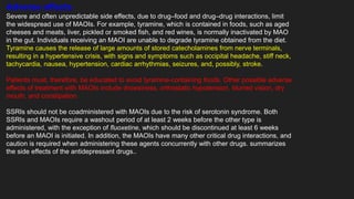 Adverse effects
Severe and often unpredictable side effects, due to drug–food and drug–drug interactions, limit
the widespread use of MAOIs. For example, tyramine, which is contained in foods, such as aged
cheeses and meats, liver, pickled or smoked fish, and red wines, is normally inactivated by MAO
in the gut. Individuals receiving an MAOI are unable to degrade tyramine obtained from the diet.
Tyramine causes the release of large amounts of stored catecholamines from nerve terminals,
resulting in a hypertensive crisis, with signs and symptoms such as occipital headache, stiff neck,
tachycardia, nausea, hypertension, cardiac arrhythmias, seizures, and, possibly, stroke.
Patients must, therefore, be educated to avoid tyramine-containing foods. Other possible adverse
effects of treatment with MAOIs include drowsiness, orthostatic hypotension, blurred vision, dry
mouth, and constipation.
SSRIs should not be coadministered with MAOIs due to the risk of serotonin syndrome. Both
SSRIs and MAOIs require a washout period of at least 2 weeks before the other type is
administered, with the exception of fluoxetine, which should be discontinued at least 6 weeks
before an MAOI is initiated. In addition, the MAOIs have many other critical drug interactions, and
caution is required when administering these agents concurrently with other drugs. summarizes
the side effects of the antidepressant drugs..
 