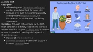 St. John's wort
•Description
• A flowering plant (Hypericum perforatum)
used as a medicinal herb for depression
• Because of its over-the-counter availability
and significant drug interactions, it is
important to be familiar with this dietary
supplement.
•Indication: Although not approved by the FDA,
which considers it a dietary supplement, there are
some studies that support St. John's wort is superior
superior to placebo in treating mild depression.
•Drug interactions
• Inducer of cytochrome P450
• Serotonin syndrome if taken with drugs that
increase serotonin levels
 