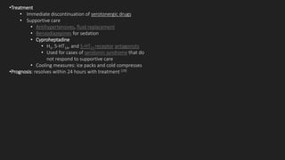 •Treatment
• Immediate discontinuation of serotonergic drugs
• Supportive care
• Antihypertensives, fluid replacement
• Benzodiazepines for sedation
• Cyproheptadine
• H1, 5-HT1A, and 5-HT2A receptor antagonists
• Used for cases of serotonin syndrome that do
not respond to supportive care
• Cooling measures: ice packs and cold compresses
•Prognosis: resolves within 24 hours with treatment [19]
 