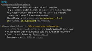 Renal
•Nephrogenic diabetes insipidus
• Pathophysiology: lithium interferes with ADH signaling
→ ↓ aquaporins (water channels) on the collecting duct cell's surface
→ ↓ water molecules are reabsorbed and kidneys are unable to
concentrate urine → ↑ free water excretion
• Clinical features: polyuria, nocturia, and polydipsia → ↑ risk
of dehydration and subsequent lithium toxicity
•Chronic interstitial nephritis (lithium-associated nephropathy)
• Interstitial fibrosis, focal nephron atrophy, tubular cysts with chronic use
• Risk correlates with the cumulative dose and duration of lithium use.
• Often occurs in the setting of nephrogenic DI
• Can progress to chronic kidney disease
 