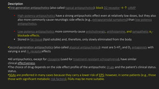 Description
•First-generation antipsychotics (also called typical antipsychotics): block D2 receptor → ↑ cAMP
• High-potency antipsychotics have a strong antipsychotic effect even at relatively low doses, but they also
also more commonly cause neurologic side effects (e.g., extrapyramidal symptoms) than low-potency
antipsychotics.
• Low-potency antipsychotics more commonly cause anticholinergic, antihistamine, and sympathetic α1-
blockade effects.
• Stored in fat tissue (lipid soluble) and, therefore, only slowly eliminated from the body.
•Second-generation antipsychotics (also called atypical antipsychotics): most are 5-HT2 and D2 antagonists with
varying α and H1 receptoreffects
•All antipsychotics, except for clozapine (used for treatment-resistant schizophrenia), have similar
clinical effectiveness.
•The choice of drug depends on the side effect profile of the antipsychotic drugs and the patient's clinical status.
status.
•SGAs are preferred in many cases because they carry a lower risk of EPS; however, in some patients (e.g., those
those with significant metabolic risk factors), FGAs may be more suitable.
 