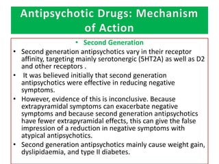 Antipsychotic Drugs: Mechanism
of Action
• Second Generation
• Second generation antipsychotics vary in their receptor
affinity, targeting mainly serotonergic (5HT2A) as well as D2
and other receptors .
• It was believed initially that second generation
antipsychotics were effective in reducing negative
symptoms.
• However, evidence of this is inconclusive. Because
extrapyramidal symptoms can exacerbate negative
symptoms and because second generation antipsychotics
have fewer extrapyramidal effects, this can give the false
impression of a reduction in negative symptoms with
atypical antipsychotics.
• Second generation antipsychotics mainly cause weight gain,
dyslipidaemia, and type II diabetes.
 
