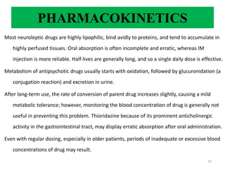 PHARMACOKINETICS
Most neuroleptic drugs are highly lipophilic, bind avidly to proteins, and tend to accumulate in
highly perfused tissues. Oral absorption is often incomplete and erratic, whereas IM
injection is more reliable. Half-lives are generally long, and so a single daily dose is effective.
Metabolism of antipsychotic drugs usually starts with oxidation, followed by glucuronidation (a
conjugation reaction) and excretion in urine.
After long-term use, the rate of conversion of parent drug increases slightly, causing a mild
metabolic tolerance; however, monitoring the blood concentration of drug is generally not
useful in preventing this problem. Thioridazine because of its prominent anticholinergic
activity in the gastrointestinal tract, may display erratic absorption after oral administration.
Even with regular dosing, especially in older patients, periods of inadequate or excessive blood
concentrations of drug may result.
15
 