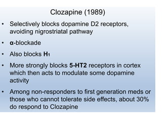 Clozapine (1989)
• Selectively blocks dopamine D2 receptors,
avoiding nigrostriatal pathway
• α-blockade
• Also blocks H1
• More strongly blocks 5-HT2 receptors in cortex
which then acts to modulate some dopamine
activity
• Among non-responders to first generation meds or
those who cannot tolerate side effects, about 30%
do respond to Clozapine
 