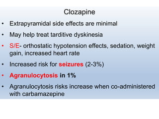 Clozapine
• Extrapyramidal side effects are minimal
• May help treat tarditive dyskinesia
• S/E- orthostatic hypotension effects, sedation, weight
gain, increased heart rate
• Increased risk for seizures (2-3%)
• Agranulocytosis in 1%
• Agranulocytosis risks increase when co-administered
with carbamazepine
 