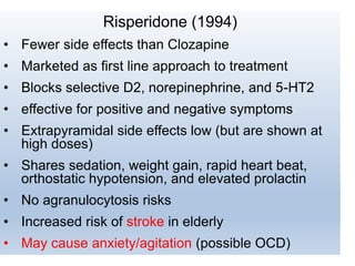Risperidone (1994)
• Fewer side effects than Clozapine
• Marketed as first line approach to treatment
• Blocks selective D2, norepinephrine, and 5-HT2
• effective for positive and negative symptoms
• Extrapyramidal side effects low (but are shown at
high doses)
• Shares sedation, weight gain, rapid heart beat,
orthostatic hypotension, and elevated prolactin
• No agranulocytosis risks
• Increased risk of stroke in elderly
• May cause anxiety/agitation (possible OCD)
 