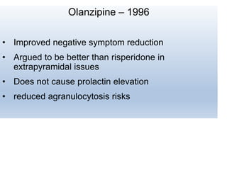 Olanzipine – 1996
• Improved negative symptom reduction
• Argued to be better than risperidone in
extrapyramidal issues
• Does not cause prolactin elevation
• reduced agranulocytosis risks
 