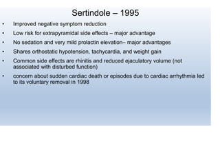 Sertindole – 1995
• Improved negative symptom reduction
• Low risk for extrapyramidal side effects – major advantage
• No sedation and very mild prolactin elevation– major advantages
• Shares orthostatic hypotension, tachycardia, and weight gain
• Common side effects are rhinitis and reduced ejaculatory volume (not
associated with disturbed function)
• concern about sudden cardiac death or episodes due to cardiac arrhythmia led
to its voluntary removal in 1998
 