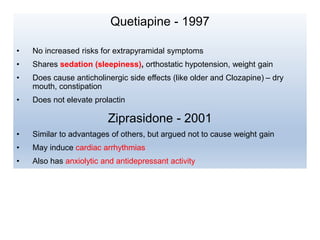 Quetiapine - 1997
• No increased risks for extrapyramidal symptoms
• Shares sedation (sleepiness), orthostatic hypotension, weight gain
• Does cause anticholinergic side effects (like older and Clozapine) – dry
mouth, constipation
• Does not elevate prolactin
Ziprasidone - 2001
• Similar to advantages of others, but argued not to cause weight gain
• May induce cardiac arrhythmias
• Also has anxiolytic and antidepressant activity
 