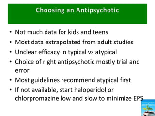 • Not much data for kids and teens
• Most data extrapolated from adult studies
• Unclear efficacy in typical vs atypical
• Choice of right antipsychotic mostly trial and
error
• Most guidelines recommend atypical first
• If not available, start haloperidol or
chlorpromazine low and slow to minimize EPS
 
