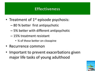 • Treatment of 1st episode psychosis:
– 80 % better first antipsychotic
– 5% better with different antipsychotic
– 15% treatment resistant
• ¾ of these better on clozapine
• Recurrence common
• Important to prevent exacerbations given
major life tasks of young adulthood
 