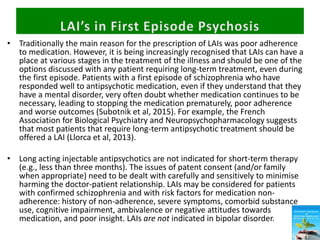 • Traditionally the main reason for the prescription of LAIs was poor adherence
to medication. However, it is being increasingly recognised that LAIs can have a
place at various stages in the treatment of the illness and should be one of the
options discussed with any patient requiring long-term treatment, even during
the first episode. Patients with a first episode of schizophrenia who have
responded well to antipsychotic medication, even if they understand that they
have a mental disorder, very often doubt whether medication continues to be
necessary, leading to stopping the medication prematurely, poor adherence
and worse outcomes (Subotnik et al, 2015). For example, the French
Association for Biological Psychiatry and Neuropsychopharmacology suggests
that most patients that require long-term antipsychotic treatment should be
offered a LAI (Llorca et al, 2013).
• Long acting injectable antipsychotics are not indicated for short-term therapy
(e.g., less than three months). The issues of patent consent (and/or family
when appropriate) need to be dealt with carefully and sensitively to minimise
harming the doctor-patient relationship. LAIs may be considered for patients
with confirmed schizophrenia and with risk factors for medication non-
adherence: history of non-adherence, severe symptoms, comorbid substance
use, cognitive impairment, ambivalence or negative attitudes towards
medication, and poor insight. LAIs are not indicated in bipolar disorder.
 