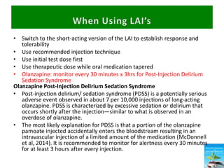 • Switch to the short-acting version of the LAI to establish response and
tolerability
• Use recommended injection technique
• Use initial test dose first
• Use therapeutic dose while oral medication tapered
• Olanzapine: monitor every 30 minutes x 3hrs for Post-Injection Delirium
Sedation Syndrome
Olanzapine Post-Injection Delirium Sedation Syndrome
• Post-injection delirium/ sedation syndrome (PDSS) is a potentially serious
adverse event observed in about 7 per 10,000 injections of long-acting
olanzapine. PDSS is characterized by excessive sedation or delirium that
occurs shortly after the injection—similar to what is observed in an
overdose of olanzapine.
• The most likely explanation for PDSS is that a portion of the olanzapine
pamoate injected accidentally enters the bloodstream resulting in an
intravascular injection of a limited amount of the medication (McDonnell
et al, 2014). It is recommended to monitor for alertness every 30 minutes
for at least 3 hours after every injection.
 