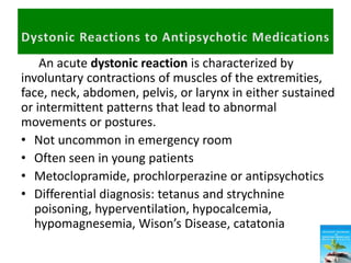 An acute dystonic reaction is characterized by
involuntary contractions of muscles of the extremities,
face, neck, abdomen, pelvis, or larynx in either sustained
or intermittent patterns that lead to abnormal
movements or postures.
• Not uncommon in emergency room
• Often seen in young patients
• Metoclopramide, prochlorperazine or antipsychotics
• Differential diagnosis: tetanus and strychnine
poisoning, hyperventilation, hypocalcemia,
hypomagnesemia, Wison’s Disease, catatonia
 