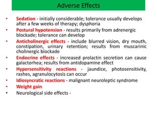 Adverse Effects
• Sedation - initially considerable; tolerance usually develops
after a few weeks of therapy; dysphoria
• Postural hypotension - results primarily from adrenergic
blockade; tolerance can develop
• Anticholinergic effects - include blurred vision, dry mouth,
constipation, urinary retention; results from muscarinic
cholinergic blockade
• Endocrine effects - increased prolactin secretion can cause
galactorhea; results from antidopamine effect
• Hypersensitivity reactions - jaundice, photosensitivity,
rashes, agranulocytosis can occur
• Idiosyncratic reactions - malignant neuroleptic syndrome
• Weight gain
• Neurological side effects -
 