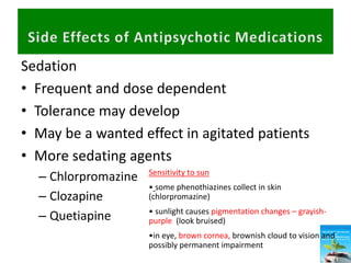 Sedation
• Frequent and dose dependent
• Tolerance may develop
• May be a wanted effect in agitated patients
• More sedating agents
– Chlorpromazine
– Clozapine
– Quetiapine
Sensitivity to sun
• some phenothiazines collect in skin
(chlorpromazine)
• sunlight causes pigmentation changes – grayish-
purple (look bruised)
•in eye, brown cornea, brownish cloud to vision and
possibly permanent impairment
 