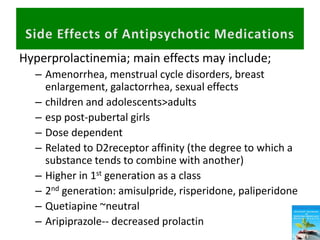 Hyperprolactinemia; main effects may include;
– Amenorrhea, menstrual cycle disorders, breast
enlargement, galactorrhea, sexual effects
– children and adolescents>adults
– esp post-pubertal girls
– Dose dependent
– Related to D2receptor affinity (the degree to which a
substance tends to combine with another)
– Higher in 1st generation as a class
– 2nd generation: amisulpride, risperidone, paliperidone
– Quetiapine ~neutral
– Aripiprazole-- decreased prolactin
 