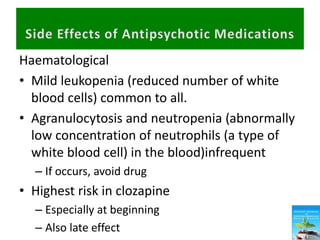 Haematological
• Mild leukopenia (reduced number of white
blood cells) common to all.
• Agranulocytosis and neutropenia (abnormally
low concentration of neutrophils (a type of
white blood cell) in the blood)infrequent
– If occurs, avoid drug
• Highest risk in clozapine
– Especially at beginning
– Also late effect
 