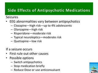 Seizures
• EEG abnormalities vary between antipsychotics
– Clozapine—high risk—up to 4% adolescents
– Olanzapine—high risk
– Risperidone—moderate risk
– Typical neuroleptics—moderate risk
– Quetiapine—low risk
If a seizure occurs
• First rule out other causes
• Possible options
– Switch antipsychotics
– Stop medication briefly
– Reduce Dose or use anticonvulsant
 