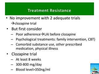 • No improvement with 2 adequate trials
clozapine trial
• But first consider
– Poor adherenceLAI before clozapine
– Psychological treatments: family intervention, CBT)
– Comorbid substance use, other prescribed
medication, physical illness
• Clozapine trial
– At least 8 weeks
– 300-800 mg/day
– Blood level>350ng/ml
 