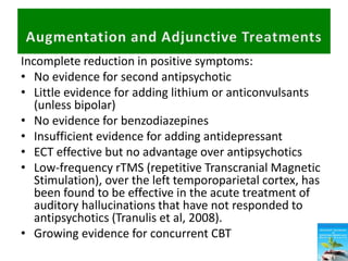 Incomplete reduction in positive symptoms:
• No evidence for second antipsychotic
• Little evidence for adding lithium or anticonvulsants
(unless bipolar)
• No evidence for benzodiazepines
• Insufficient evidence for adding antidepressant
• ECT effective but no advantage over antipsychotics
• Low-frequency rTMS (repetitive Transcranial Magnetic
Stimulation), over the left temporoparietal cortex, has
been found to be effective in the acute treatment of
auditory hallucinations that have not responded to
antipsychotics (Tranulis et al, 2008).
• Growing evidence for concurrent CBT
 