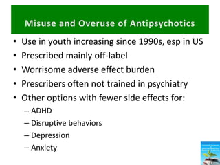• Use in youth increasing since 1990s, esp in US
• Prescribed mainly off-label
• Worrisome adverse effect burden
• Prescribers often not trained in psychiatry
• Other options with fewer side effects for:
– ADHD
– Disruptive behaviors
– Depression
– Anxiety
 