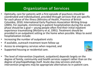 • Optimally, care for patients with a first episode of psychosis should be
coordinated and individualized, provided through services that are specific
for each phase of the illness (Ministry of Health, Province of British
Columbia, 2010; International Early Psychosis Association Writing Group
(2005). For example, minimising in-patient hospitalization during the acute
phase should be a goal— young people often find their initial inpatient
experience traumatizing (McGorry et al, 1991). Treatment should be
provided in an outpatient setting or the home when possible. Ways to avoid
hospitalization include:
• Increasing the number of outpatient visits
• If available, outreach treatment team follow-up
• Access to emergency services when required, and
• Supported housing or residential care.
• The level of intervention (inpatient, outpatient) depends largely on the
degree of family, community and health services support rather than on the
degree of psychopathology itself. Acute day-stay services and early
intervention programs may be appropriate alternatives to in-patient care.
 