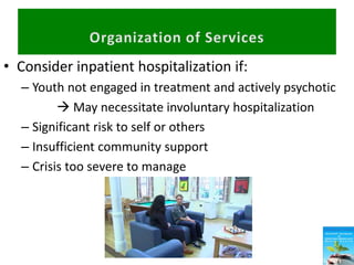 • Consider inpatient hospitalization if:
– Youth not engaged in treatment and actively psychotic
 May necessitate involuntary hospitalization
– Significant risk to self or others
– Insufficient community support
– Crisis too severe to manage
 