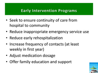 • Seek to ensure continuity of care from
hospital to community
• Reduce inappropriate emergency service use
• Reduce early rehospitalization
• Increase frequency of contacts (at least
weekly in first year)
• Adjust medication dosage
• Offer family education and support
 