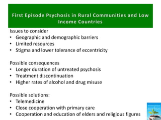 Issues to consider
• Geographic and demographic barriers
• Limited resources
• Stigma and lower tolerance of eccentricity
Possible consequences
• Longer duration of untreated psychosis
• Treatment discontinuation
• Higher rates of alcohol and drug misuse
Possible solutions:
• Telemedicine
• Close cooperation with primary care
• Cooperation and education of elders and religious figures
 