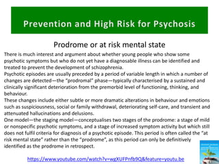 Prodrome or at risk mental state
https://www.youtube.com/watch?v=wgXUFPnfb9Q&feature=youtu.be
There is much interest and argument about whether young people who show some
psychotic symptoms but who do not yet have a diagnosable illness can be identified and
treated to prevent the development of schizophrenia.
Psychotic episodes are usually preceded by a period of variable length in which a number of
changes are detected—the “prodromal” phase—typically characterised by a sustained and
clinically significant deterioration from the premorbid level of functioning, thinking, and
behaviour.
These changes include either subtle or more dramatic alterations in behaviour and emotions
such as suspiciousness, social or family withdrawal, deteriorating self-care, and transient and
attenuated hallucinations and delusions.
One model—the staging model—conceptualises two stages of the prodrome: a stage of mild
or nonspecific psychotic symptoms, and a stage of increased symptom activity but which still
does not fulfil criteria for diagnosis of a psychotic episode. This period is often called the “at
risk mental state” rather than the “prodrome”, as this period can only be definitively
identified as the prodrome in retrospect.
 