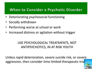 • Deteriorating psychosocial functioning
• Socially withdrawn
• Performing worse at school or work
• Increased distress or agitation without trigger
USE PSYCHOLOGICAL TREATMENTS, NOT
ANTIPSYCHOTICS, IN AT RISK YOUTH
Unless rapid deterioration, severe suicide risk, or severe
aggression, then consider time limited therapeutic trial
 